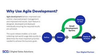 Agile development delivers improved cost
control, improved project management
and improved end results. Each feature is
designed, developed and deployed
individually ensuring the required results
are achieved.
This quick release enables us to start
collecting real-world usage data quickly to
determine the most important priorities
needed to achieve the business goals.
 