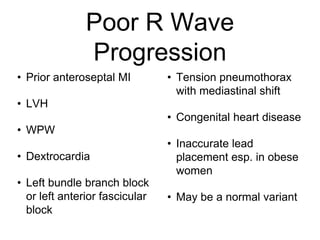 Poor R Wave
Progression
• Prior anteroseptal MI
• LVH
• WPW
• Dextrocardia
• Left bundle branch block
or left anterior fascicular
block
• Tension pneumothorax
with mediastinal shift
• Congenital heart disease
• Inaccurate lead
placement esp. in obese
women
• May be a normal variant
 