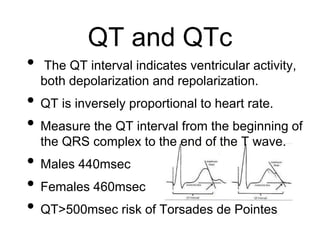 QT and QTc
• The QT interval indicates ventricular activity,
both depolarization and repolarization.
• QT is inversely proportional to heart rate.
• Measure the QT interval from the beginning of
the QRS complex to the end of the T wave.
• Males 440msec
• Females 460msec
• QT>500msec risk of Torsades de Pointes
 