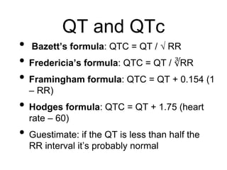 QT and QTc
• Bazett’s formula: QTC = QT / √ RR
• Fredericia’s formula: QTC = QT / ∛RR
• Framingham formula: QTC = QT + 0.154 (1
– RR)
• Hodges formula: QTC = QT + 1.75 (heart
rate – 60)
• Guestimate: if the QT is less than half the
RR interval it’s probably normal
 
