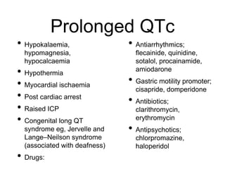 Prolonged QTc
• Hypokalaemia,
hypomagnesia,
hypocalcaemia
• Hypothermia
• Myocardial ischaemia
• Post cardiac arrest
• Raised ICP
• Congenital long QT
syndrome eg, Jervelle and
Lange–Neilson syndrome
(associated with deafness)
• Drugs:
• Antiarrhythmics;
flecainide, quinidine,
sotalol, procainamide,
amiodarone
• Gastric motility promoter;
cisapride, domperidone
• Antibiotics;
clarithromycin,
erythromycin
• Antipsychotics;
chlorpromazine,
haloperidol
 