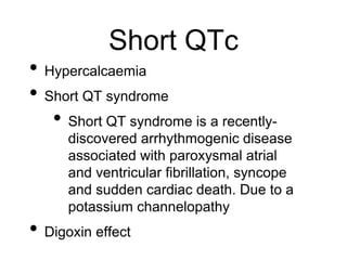 Short QTc
• Hypercalcaemia
• Short QT syndrome
• Short QT syndrome is a recently-
discovered arrhythmogenic disease
associated with paroxysmal atrial
and ventricular fibrillation, syncope
and sudden cardiac death. Due to a
potassium channelopathy
• Digoxin effect
 