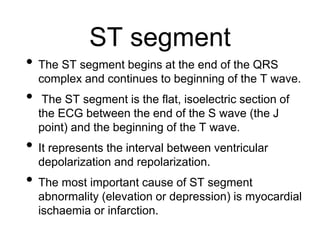 ST segment
• The ST segment begins at the end of the QRS
complex and continues to beginning of the T wave.
• The ST segment is the flat, isoelectric section of
the ECG between the end of the S wave (the J
point) and the beginning of the T wave.
• It represents the interval between ventricular
depolarization and repolarization.
• The most important cause of ST segment
abnormality (elevation or depression) is myocardial
ischaemia or infarction.
 