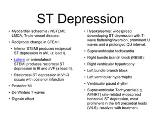 ST Depression
• Myocardial ischaemia / NSTEMI;
LMCA, Triple vessel disease.
• Reciprocal change in STEMI;
• Inferior STEMI produces reciprocal
ST depression in aVL (± lead I).
• Lateral or anterolateral
STEMI produces reciprocal ST
depression in III and aVF (± lead II).
• Reciprocal ST depression in V1-3
occurs with posterior infarction
• Posterior MI
• De Winters T waves
• Digoxin effect
• Hypokalaemia: widespread
downsloping ST depression with T-
wave flattening/inversion, prominent U
waves and a prolonged QU interval.
• Supraventricular tachycardia
• Right bundle branch block (RBBB):
• Right ventricular hypertrophy:
• Left bundle branch block
• Left ventricular hypertrophy
• Ventricular paced rhythm
• Supraventricular Tachycardia(e.g.
AVNRT) rate-related widespread
horizontal ST depression, most
prominent in the left precordial leads
(V4-6). resolves with treatment.
 