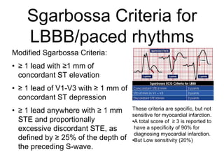 Sgarbossa Criteria for
LBBB/paced rhythms
Modified Sgarbossa Criteria:
• ≥ 1 lead with ≥1 mm of
concordant ST elevation
• ≥ 1 lead of V1-V3 with ≥ 1 mm of
concordant ST depression
• ≥ 1 lead anywhere with ≥ 1 mm
STE and proportionally
excessive discordant STE, as
defined by ≥ 25% of the depth of
the preceding S-wave.
These criteria are specific, but not
sensitive for myocardial infarction.
•A total score of ≥ 3 is reported to
have a specificity of 90% for
diagnosing myocardial infarction.
•But Low sensitivity (20%)
 