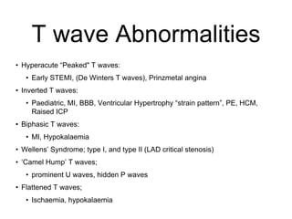 T wave Abnormalities
• Hyperacute “Peaked" T waves:
• Early STEMI, (De Winters T waves), Prinzmetal angina
• Inverted T waves:
• Paediatric, MI, BBB, Ventricular Hypertrophy “strain pattern”, PE, HCM,
Raised ICP
• Biphasic T waves:
• MI, Hypokalaemia
• Wellens’ Syndrome; type I, and type II (LAD critical stenosis)
• ‘Camel Hump’ T waves;
• prominent U waves, hidden P waves
• Flattened T waves;
• Ischaemia, hypokalaemia
 