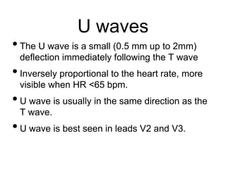 U waves
•The U wave is a small (0.5 mm up to 2mm)
deflection immediately following the T wave
•Inversely proportional to the heart rate, more
visible when HR <65 bpm.
•U wave is usually in the same direction as the
T wave.
•U wave is best seen in leads V2 and V3.
 
