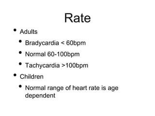 Rate
• Adults
• Bradycardia < 60bpm
• Normal 60-100bpm
• Tachycardia >100bpm
• Children
• Normal range of heart rate is age
dependent
 