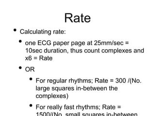 Rate
• Calculating rate:
• one ECG paper page at 25mm/sec =
10sec duration, thus count complexes and
x6 = Rate
• OR
• For regular rhythms; Rate = 300 /(No.
large squares in-between the
complexes)
• For really fast rhythms; Rate =
 