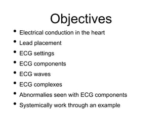 Objectives
• Electrical conduction in the heart
• Lead placement
• ECG settings
• ECG components
• ECG waves
• ECG complexes
• Abnormalies seen with ECG components
• Systemically work through an example
 