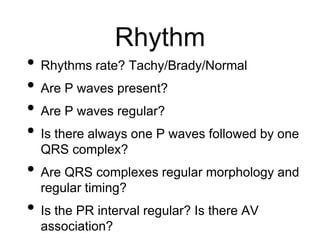 Rhythm
• Rhythms rate? Tachy/Brady/Normal
• Are P waves present?
• Are P waves regular?
• Is there always one P waves followed by one
QRS complex?
• Are QRS complexes regular morphology and
regular timing?
• Is the PR interval regular? Is there AV
association?
 