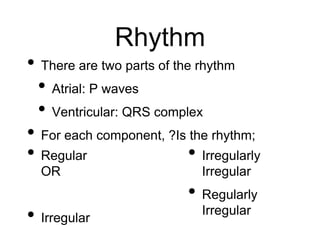 Rhythm
• Regular
OR
• Irregular
• Irregularly
Irregular
• Regularly
Irregular
• There are two parts of the rhythm
• Atrial: P waves
• Ventricular: QRS complex
• For each component, ?Is the rhythm;
 