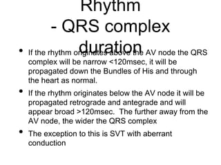Rhythm
- QRS complex
duration• If the rhythm originates above the AV node the QRS
complex will be narrow <120msec, it will be
propagated down the Bundles of His and through
the heart as normal.
• If the rhythm originates below the AV node it will be
propagated retrograde and antegrade and will
appear broad >120msec. The further away from the
AV node, the wider the QRS complex
• The exception to this is SVT with aberrant
conduction
 