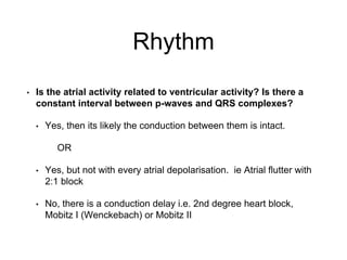 Rhythm
• Is the atrial activity related to ventricular activity? Is there a
constant interval between p-waves and QRS complexes?
• Yes, then its likely the conduction between them is intact.
OR
• Yes, but not with every atrial depolarisation. ie Atrial flutter with
2:1 block
• No, there is a conduction delay i.e. 2nd degree heart block,
Mobitz I (Wenckebach) or Mobitz II
 