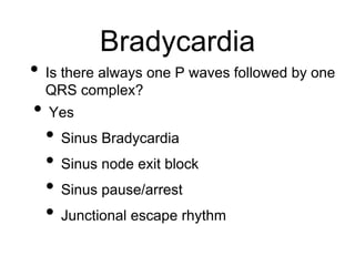 Bradycardia
• Is there always one P waves followed by one
QRS complex?
• Yes
• Sinus Bradycardia
• Sinus node exit block
• Sinus pause/arrest
• Junctional escape rhythm
 
