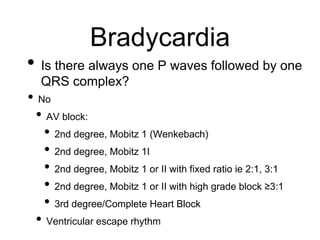 Bradycardia
• Is there always one P waves followed by one
QRS complex?
• No
• AV block:
• 2nd degree, Mobitz 1 (Wenkebach)
• 2nd degree, Mobitz 1I
• 2nd degree, Mobitz 1 or II with fixed ratio ie 2:1, 3:1
• 2nd degree, Mobitz 1 or II with high grade block ≥3:1
• 3rd degree/Complete Heart Block
• Ventricular escape rhythm
 