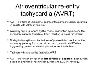 Atrioventricular re-entry
tachycardia (AVRT)
• AVRT is a form of paroxysmal supraventricular tachycardia, occurring
in people with WPW syndrome.
• A reentry circuit is formed by the normal conduction system and the
accessory pathway (Bundle of Kent) resulting in circus movement.
• During tachyarrythmias the features of pre-excitation are lost as the
accessory pathway forms part of the reentry circuit. AVRT often
triggered by premature atrial or premature ventricular beats.
• Tachyarrhythmias can be fatal with AVRT
• AVRT are further divided in to orthodromic or antidromic conduction
based on direction of reentry conduction and ECG morphology.
 
