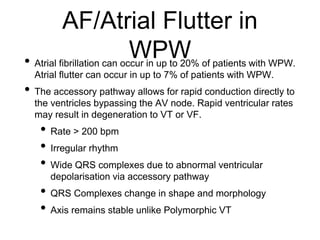 AF/Atrial Flutter in
WPW• Atrial fibrillation can occur in up to 20% of patients with WPW.
Atrial flutter can occur in up to 7% of patients with WPW.
• The accessory pathway allows for rapid conduction directly to
the ventricles bypassing the AV node. Rapid ventricular rates
may result in degeneration to VT or VF.
• Rate > 200 bpm
• Irregular rhythm
• Wide QRS complexes due to abnormal ventricular
depolarisation via accessory pathway
• QRS Complexes change in shape and morphology
• Axis remains stable unlike Polymorphic VT
 