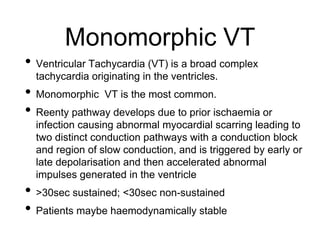 Monomorphic VT
• Ventricular Tachycardia (VT) is a broad complex
tachycardia originating in the ventricles.
• Monomorphic VT is the most common.
• Reenty pathway develops due to prior ischaemia or
infection causing abnormal myocardial scarring leading to
two distinct conduction pathways with a conduction block
and region of slow conduction, and is triggered by early or
late depolarisation and then accelerated abnormal
impulses generated in the ventricle
• >30sec sustained; <30sec non-sustained
• Patients maybe haemodynamically stable
 