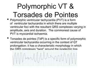 Polymorphic VT &
Torsades de Pointes
• Polymorphic ventricular tachycardia (PVT) is a form
of ventricular tachycardia in which there are multiple
ventricular foci with the resultant QRS complexes varying in
amplitude, axis and duration. The commonest cause of
PVT is myocardial ischaemia.
• Torsades de pointes (TdP) is a specific form of polymorphic
ventricular tachycardia occurring in the context of QT
prolongation; it has a characteristic morphology in which
the QRS complexes “twist” around the isoelectric line.
 