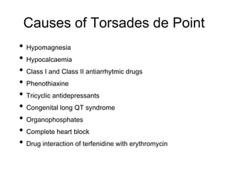 Causes of Torsades de Point
• Hypomagnesia
• Hypocalcaemia
• Class I and Class II antiarrhytmic drugs
• Phenothiaxine
• Tricyclic antidepressants
• Congenital long QT syndrome
• Organophosphates
• Complete heart block
• Drug interaction of terfenidine with erythromycin
 