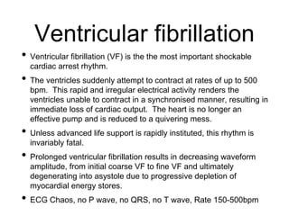 Ventricular fibrillation
• Ventricular fibrillation (VF) is the the most important shockable
cardiac arrest rhythm.
• The ventricles suddenly attempt to contract at rates of up to 500
bpm. This rapid and irregular electrical activity renders the
ventricles unable to contract in a synchronised manner, resulting in
immediate loss of cardiac output. The heart is no longer an
effective pump and is reduced to a quivering mess.
• Unless advanced life support is rapidly instituted, this rhythm is
invariably fatal.
• Prolonged ventricular fibrillation results in decreasing waveform
amplitude, from initial coarse VF to fine VF and ultimately
degenerating into asystole due to progressive depletion of
myocardial energy stores.
• ECG Chaos, no P wave, no QRS, no T wave, Rate 150-500bpm
 