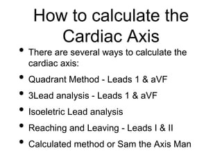 How to calculate the
Cardiac Axis
• There are several ways to calculate the
cardiac axis:
• Quadrant Method - Leads 1 & aVF
• 3Lead analysis - Leads 1 & aVF
• Isoeletric Lead analysis
• Reaching and Leaving - Leads I & II
• Calculated method or Sam the Axis Man
 