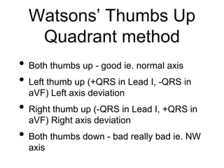 Watsons’ Thumbs Up
Quadrant method
• Both thumbs up - good ie. normal axis
• Left thumb up (+QRS in Lead I, -QRS in
aVF) Left axis deviation
• Right thumb up (-QRS in Lead I, +QRS in
aVF) Right axis deviation
• Both thumbs down - bad really bad ie. NW
axis
 