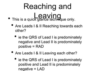Reaching and
Leaving• This is a quick glance technique only.
• Are Leads I & II Reaching towards each
other?
• ie the QRS of Lead I is predominately
negative and Lead II is predominately
positive = RAD
• Are Leads I & II Leaving each other?
• ie the QRS of Lead I is predominately
positive and Lead II is predominately
negative = LAD
 