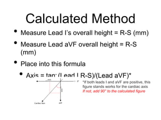 Calculated Method
• Measure Lead I’s overall height = R-S (mm)
• Measure Lead aVF overall height = R-S
(mm)
• Place into this formula
• Axis = tan- (Lead I R-S)/(Lead aVF)*
*If both leads I and aVF are positive, this
figure stands works for the cardiac axis
If not, add 90° to the calculated figure
 