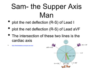 Sam- the Supper Axis
Man
• plot the net deflection (R-S) of Lead I
• plot the net deflection (R-S) of Lead aVF
• The intersection of these two lines is the
cardiac axis
• https://lifeinthefastlane.com/super-axis-man/
 