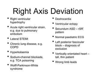 Right Axis Deviation
• Right ventricular
hypertrophy
• Acute right ventricular strain,
e.g. due to pulmonary
embolism
• Lateral STEMI
• Chronic lung disease, e.g.
COPD
• Hyperkalaemia
• Sodium-channel blockade,
e.g. TCA poisoning
• Wolff-Parkinson-White
syndrome
• Dextrocardia
• Ventricular ectopy
• Secundum ASD – rSR’
pattern
• Normal paediatric ECG
• Left posterior fascicular
block – diagnosis of
exclusion
• Vertically orientated heart –
tall, thin patient
• Wrong limb leads
 