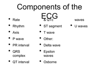 Components of the
ECG• Rate
• Rhythm
• Axis
• P wave
• PR interval
• QRS
complex
• QT interval
& QTc
• ST segment
• T wave
• Other:
• Delta wave
• Epsilon
waves
• Osborne
waves
• U waves
 