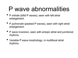 P wave abnormalities
• P mitrale (bifid P waves), seen with left atrial
enlargement.
• P pulmonale (peaked P waves), seen with right atrial
enlargement.
• P wave inversion, seen with ectopic atrial and junctional
rhythms.
• Variable P wave morphology, in multifocal atrial
rhythms.
 