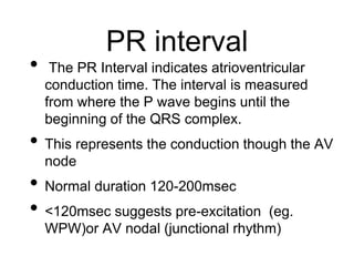 PR interval
• The PR Interval indicates atrioventricular
conduction time. The interval is measured
from where the P wave begins until the
beginning of the QRS complex.
• This represents the conduction though the AV
node
• Normal duration 120-200msec
• <120msec suggests pre-excitation (eg.
WPW)or AV nodal (junctional rhythm)
 