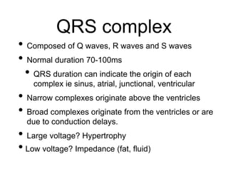 QRS complex
• Composed of Q waves, R waves and S waves
• Normal duration 70-100ms
• QRS duration can indicate the origin of each
complex ie sinus, atrial, junctional, ventricular
• Narrow complexes originate above the ventricles
• Broad complexes originate from the ventricles or are
due to conduction delays.
• Large voltage? Hypertrophy
• Low voltage? Impedance (fat, fluid)
 