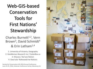 Web-GIS-based
Conservation
Tools for
First Nations’
Stewardship
Charles Burnett1,2, Vern
Brown3, David Schmidt4
& Erin Latham1,4
1. University of Victoria, Geography
2. GeoMemes Research Inc / CedarBox.ca
3. Kitasoo / Xai’xais Nation
4. Gwa'sala-'Nakwaxda'xw Nations
Society for Conservation GIS 2016 Annual Conference,
June 22-25, 2016, Asilomar Conference Center, Monterey CA
 