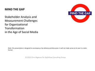 MIND THE GAP
Stakeholder Analysis and
Measurement Challenges
for Organizational
Transformation
in the Age of Social Media

Note: this presentation is designed to accompany a live delivery and discussion. It will not make sense on its own in a static
format.

© 2010 Chris Rigatuso for Skyfollow Consulting Group

 