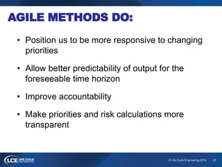 23© Life Cycle Engineering 2014
AGILE METHODS DO:
• Position us to be more responsive to changing
priorities
• Allow bette...