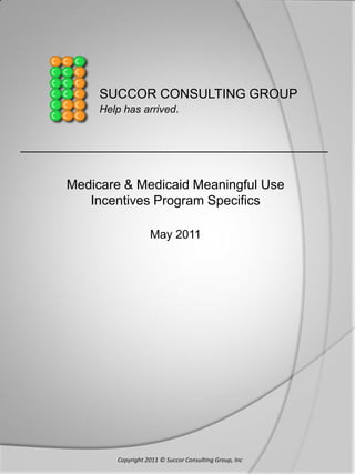 SUCCOR CONSULTING GROUP
           Help has arrived.


__________________________________________

      Medicare & Medicaid Meaningful Use
         Incentives Program Specifics

                         May 2011




              Copyright 2011 © Succor Consulting Group, Inc
 