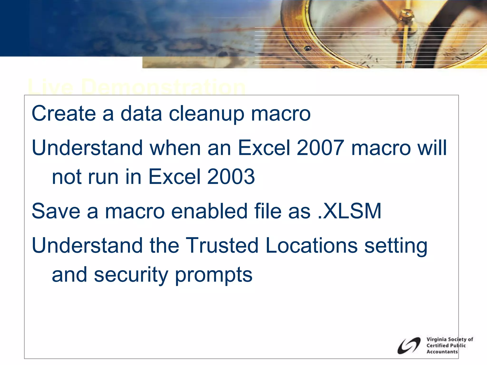 Live Demonstration Create a data cleanup macro Understand when an Excel 2007 macro will not run in Excel 2003 Save a macro enabled file as .XLSM Understand the Trusted Locations setting and security prompts 
