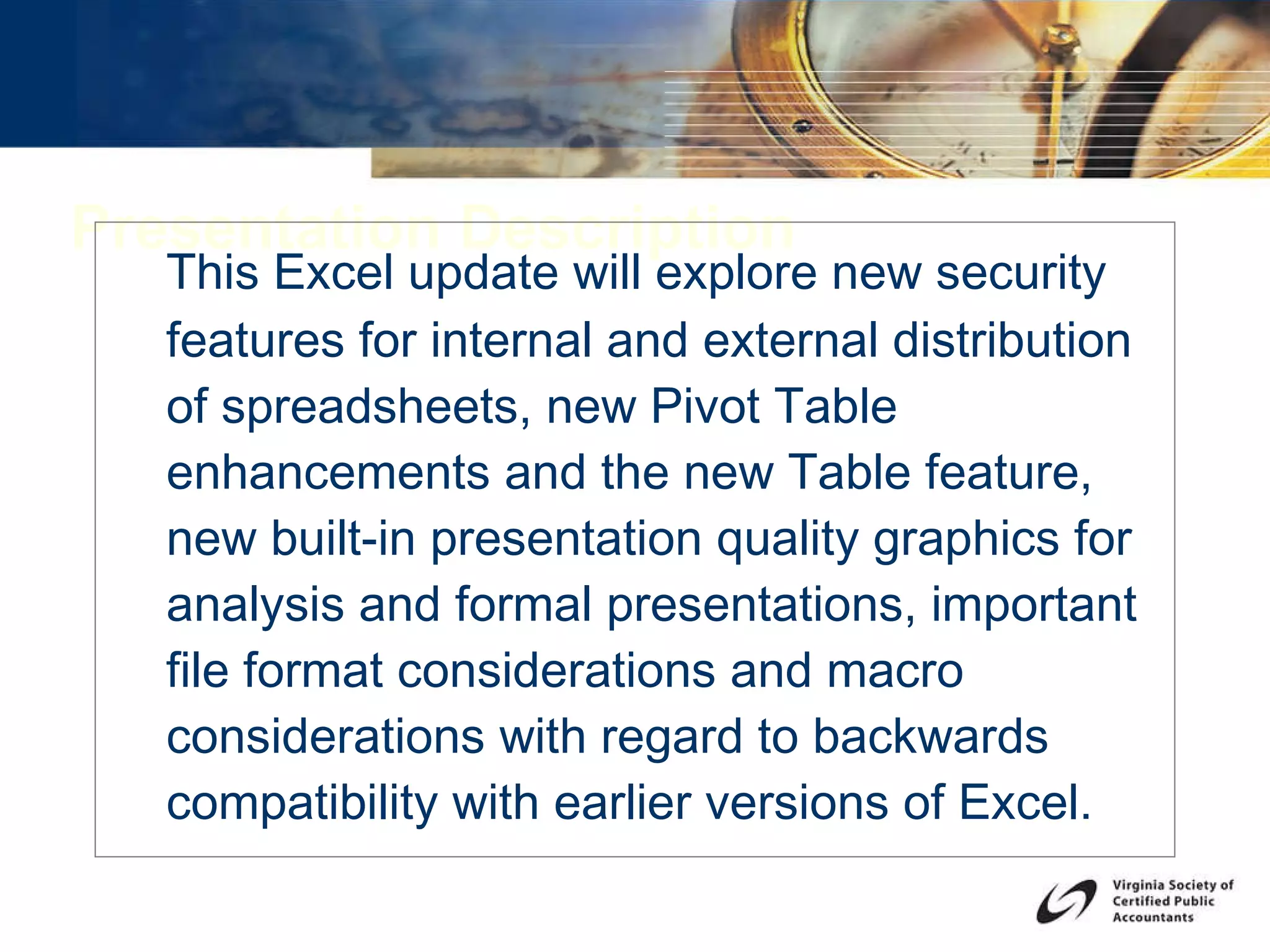 Presentation Description This Excel update will explore new security features for internal and external distribution of spreadsheets, new Pivot Table enhancements and the new Table feature, new built-in presentation quality graphics for analysis and formal presentations, important file format considerations and macro considerations with regard to backwards compatibility with earlier versions of Excel. 