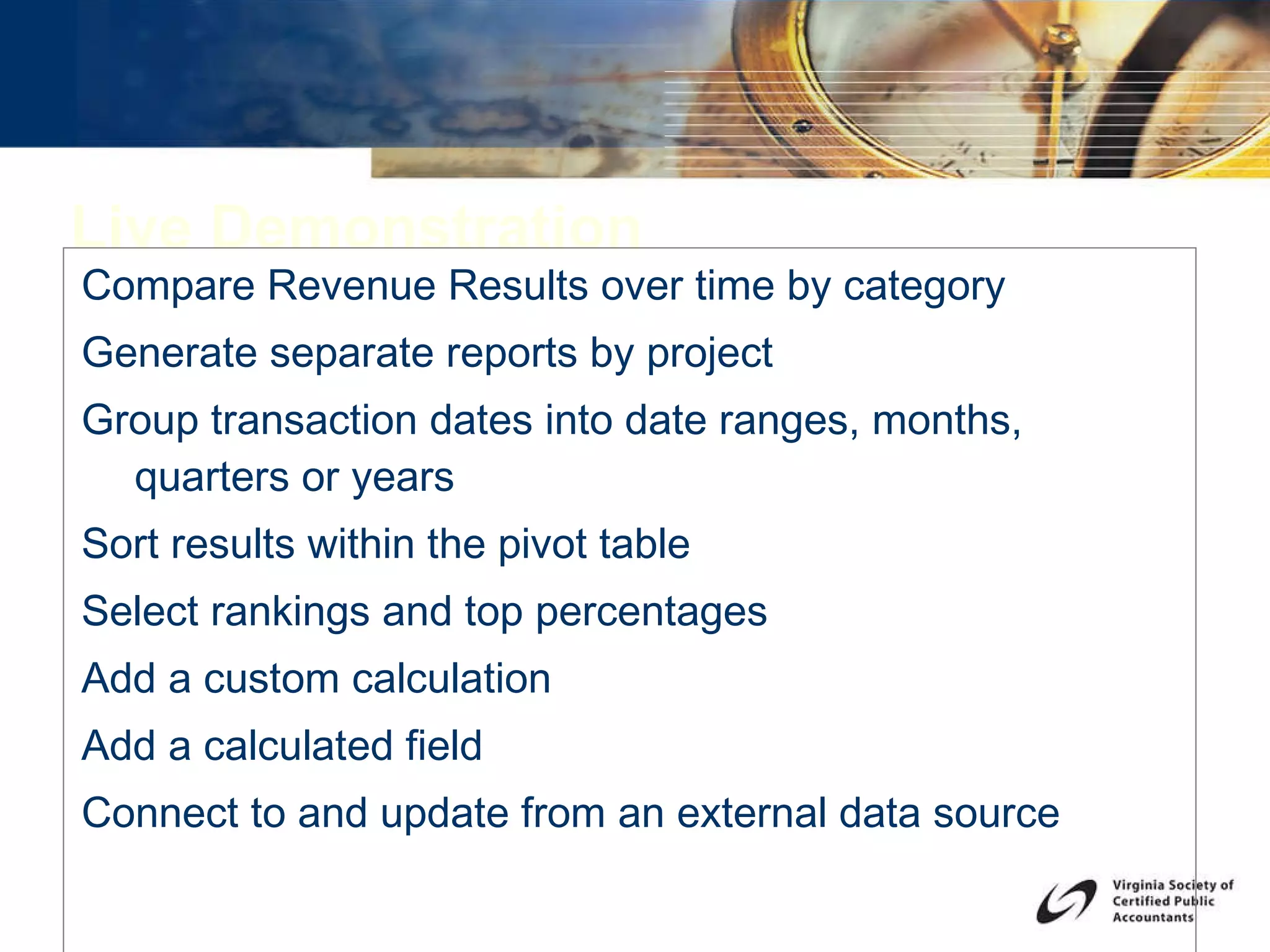 Live Demonstration Compare Revenue Results over time by category Generate separate reports by project Group transaction dates into date ranges, months, quarters or years  Sort results within the pivot table Select rankings and top percentages Add a custom calculation Add a calculated field Connect to and update from an external data source 