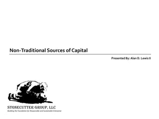 Non-Traditional Sources of Capital Presented By: Alan D. Lewis II STONECUTTER GROUP, llc Building the Foundation for Responsible and Sustainable Enterprise 
