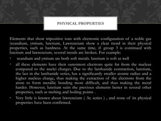 Elements that show tripositive ions with electronic configuration of a noble gas
(scandium, yttrium, lutetium, Lawrencium show a clear trend in their physical
properties, such as hardness. At the same time, if group 3 is continued with
lutetium and lawrencium, several trends are broken. For example:
• scandium and yttrium are both soft metals. lutetium is soft as well
• all these elements have their outermost electrons quite far from the nucleus
compared to the nuclei charges. Due to the lanthanide contraction, lutetium,
the last in the lanthanide series, has a significantly smaller atomic radius and a
higher nucleus charge, thus making the extraction of the electrons from the
atom to form metallic bonding more difficult, and thus making the metal
harder. However, lutetium suits the previous elements better in several other
properties, such as melting and boiling points .
• Very little is known about lawrencium ( Ac series ) , and none of its physical
properties have been confirmed.
PHYSICAL PROPERTIES
 