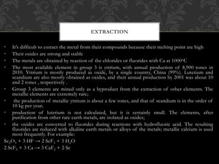 • It’s difficult to extract the metal from their compounds because their melting point are high
• Their oxides are strong and stable
• The metals are obtained by reaction of the chlorides or fluorides with Ca at 1000oC
• The most available element in group 3 is yttrium, with annual production of 8,900 tones in
2010. Yttrium is mostly produced as oxide, by a single country, China (99%). Lutetium and
scandium are also mostly obtained as oxides, and their annual production by 2001 was about 10
and 2 tones , respectively .
• Group 3 elements are mined only as a byproduct from the extraction of other elements. The
metallic elements are extremely rare;
• the production of metallic yttrium is about a few tones, and that of scandium is in the order of
10 kg per year;
• production of lutetium is not calculated, but it is certainly small. The elements, after
purification from other rare earth metals, are isolated as oxides;
• the oxides are converted to fluorides during reactions with hydrofluoric acid. The resulting
fluorides are reduced with alkaline earth metals or alloys of the metals; metallic calcium is used
most frequently. For example:
Sc2O3 + 3 HF → 2 ScF3 + 3 H2O
2 ScF3 + 3 Ca → 3 CaF2 + 2 Sc
EXTRACTION
 