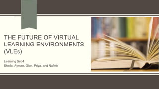 THE FUTURE OF VIRTUAL 
LEARNING ENVIRONMENTS 
(VLES) 
Learning Set 4 
Sheila, Ayman, Gion, Priya, and Nafeth 
 