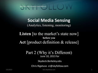 7/5/2013 SCG Skyfollow.com 1
Social Media Sensing
(Analytics, listening, monitoring)
Listen [to the market’s state now]
before you
Act [product definition & release]
Part 2 (Why it’s Different)
June 10, 2013 for
Skydeck.Berkeley.edu
Chris Rigatuso cr@skyfollow.com
+
 