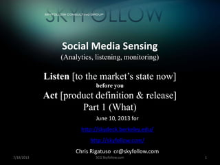 7/18/2013 SCG Skyfollow.com 1
Social Media Sensing
(Analytics, listening, monitoring)
Listen [to the market’s state now]
before you
Act [product definition & release]
Part 1 (What)
June 10, 2013 for
http://skydeck.berkeley.edu/
http://skyfollow.com/
Chris Rigatuso cr@skyfollow.com
+
 