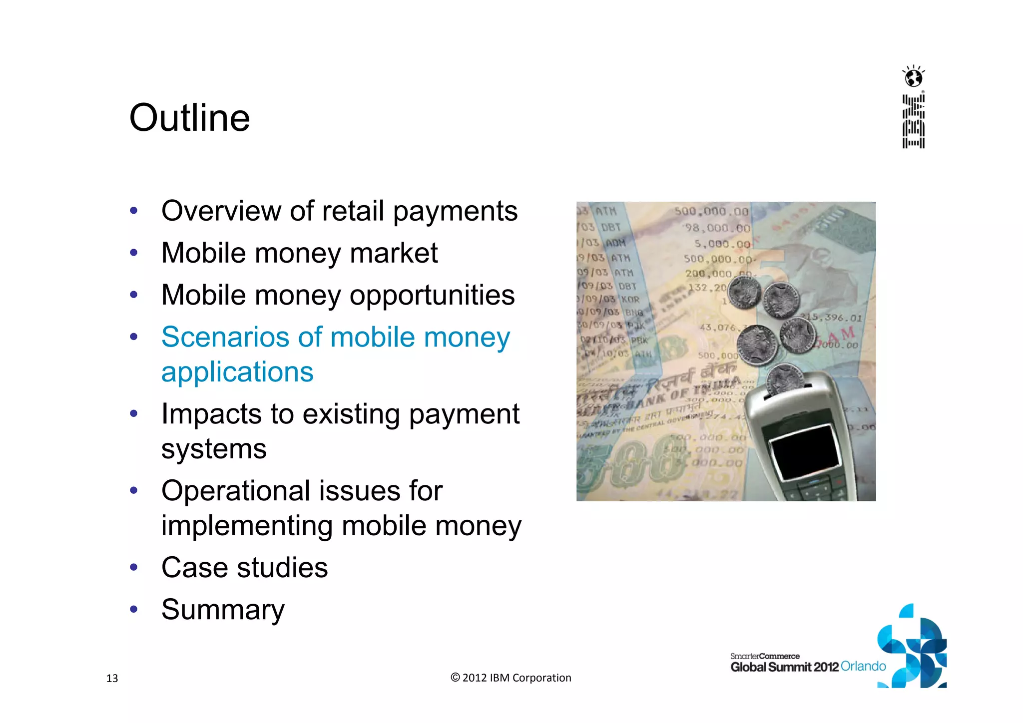 Outline
• Overview of retail payments
• Mobile money market
• Mobile money opportunities
• Scenarios of mobile money
applications
• Impacts to existing payment
systems
• Operational issues for
implementing mobile money
• Case studies
• Summary
© 2012 IBM Corporation13
 